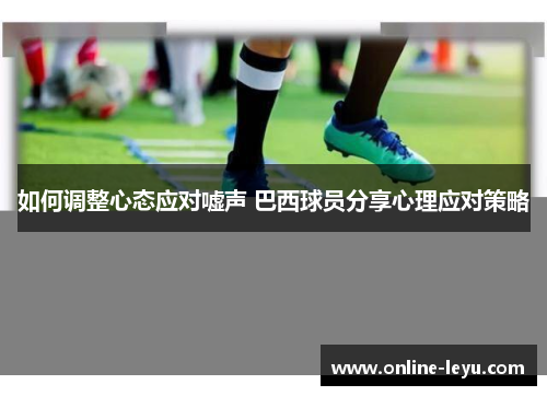 如何调整心态应对嘘声 巴西球员分享心理应对策略 如何调整心态应对嘘声 巴西球员分享心理应对策略