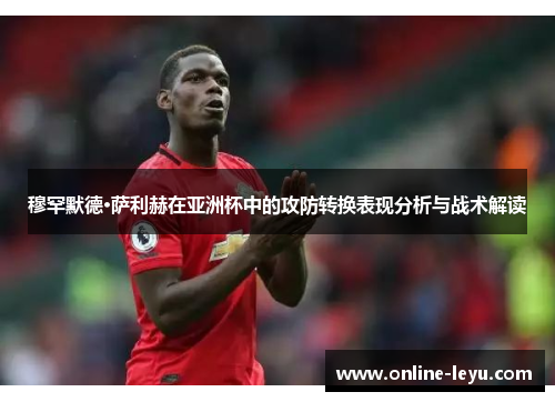 穆罕默德·萨利赫在亚洲杯中的攻防转换表现分析与战术解读