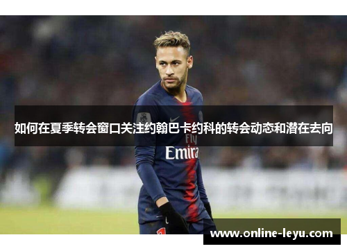 如何在夏季转会窗口关注约翰巴卡约科的转会动态和潜在去向