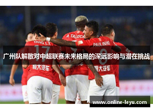 广州队解散对中超联赛未来格局的深远影响与潜在挑战