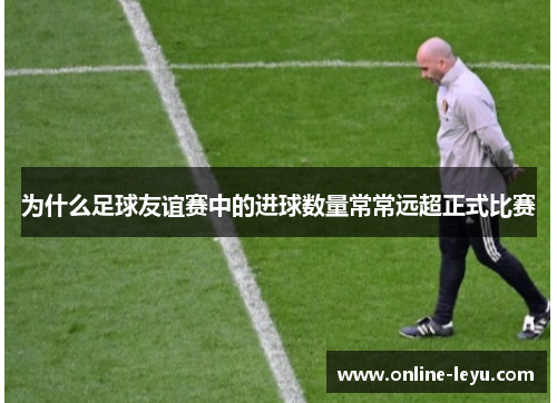 为什么足球友谊赛中的进球数量常常远超正式比赛