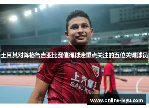 土耳其对阵格鲁吉亚比赛值得球迷重点关注的五位关键球员