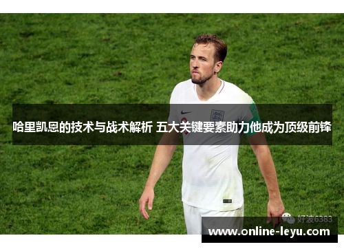 哈里凯恩的技术与战术解析 五大关键要素助力他成为顶级前锋